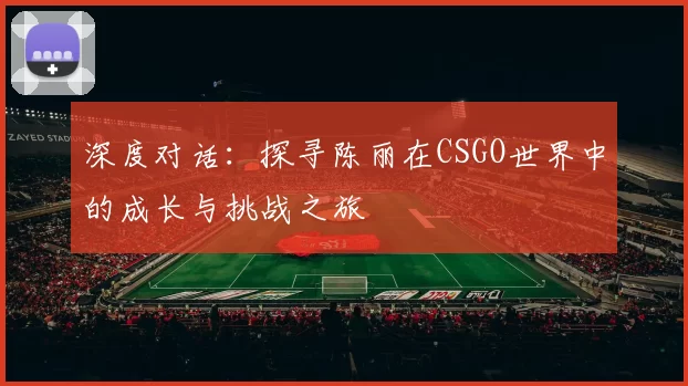 深度对话:探寻陈丽在CSGO世界中的成长与挑战之旅