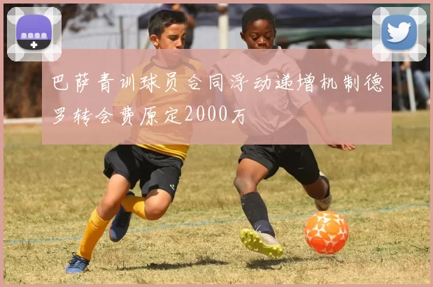 巴萨青训球员合同浮动递增机制德罗转会费原定2000万