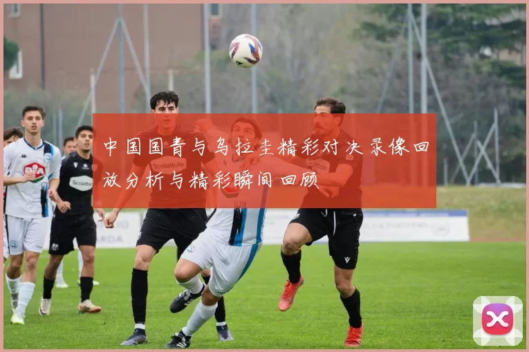 中国国青与乌拉圭精彩对决录像回放分析与精彩瞬间回顾