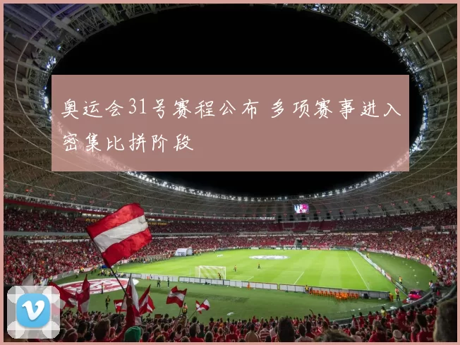 奥运会31号赛程公布 多项赛事进入密集比拼阶段