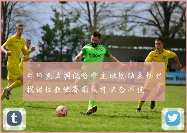 白巧克力调侃哈登主动协助米切尔找错位教练赛前或许状态不佳