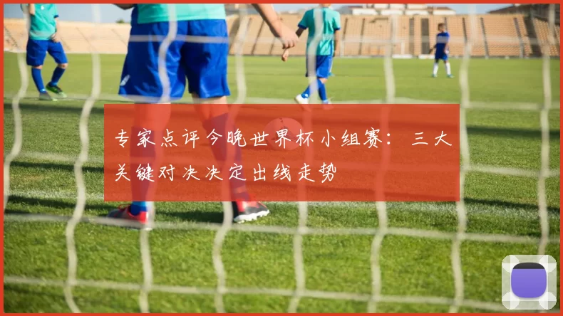 专家点评今晚世界杯小组赛:三大关键对决决定出线走势