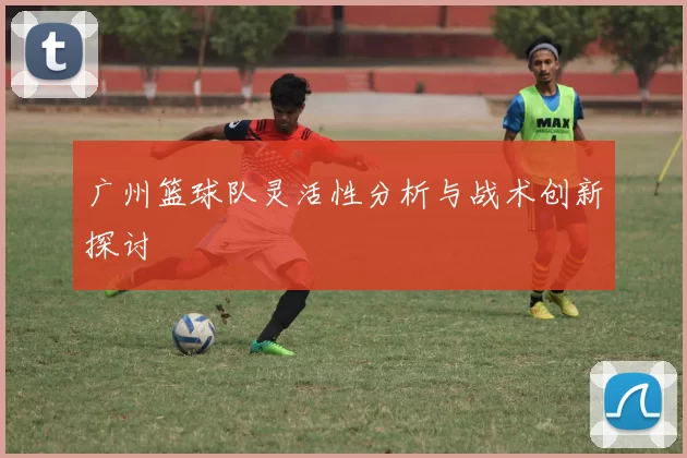 广州篮球队灵活性分析与战术创新探讨