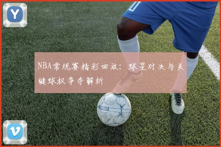 NBA常规赛精彩回放:球星对决与关键球权争夺解析
