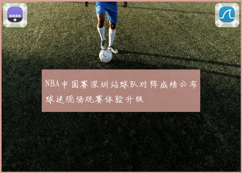 NBA中国赛深圳站球队对阵成绩公布球迷现场观赛体验升级