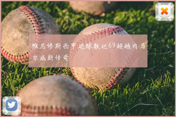 维尼修斯西甲进球数达69超越内马尔成新传奇
