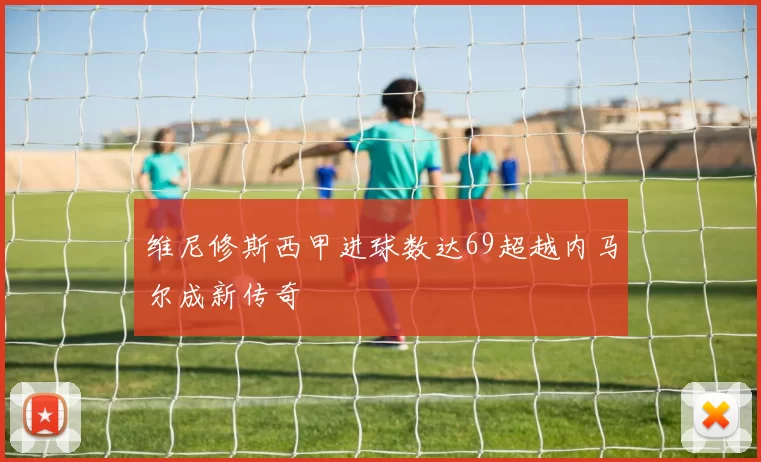 维尼修斯西甲进球数达69超越内马尔成新传奇
