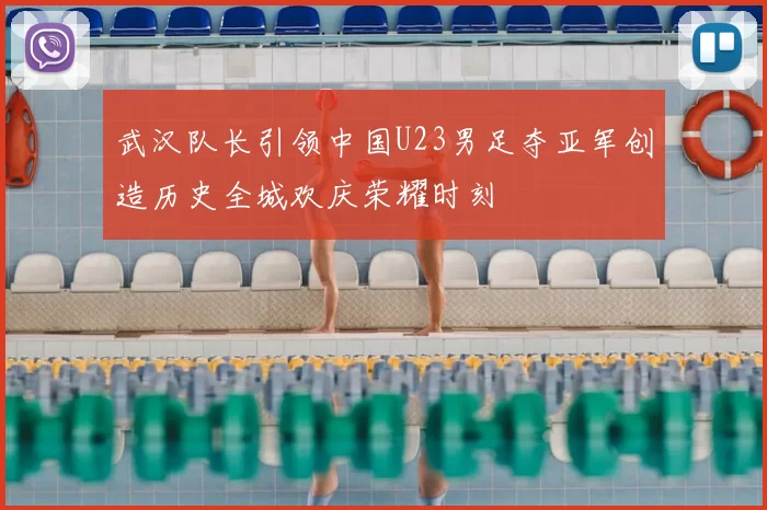 武汉队长引领中国U23男足夺亚军创造历史全城欢庆荣耀时刻