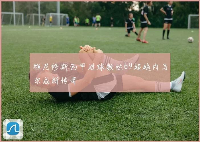 维尼修斯西甲进球数达69超越内马尔成新传奇