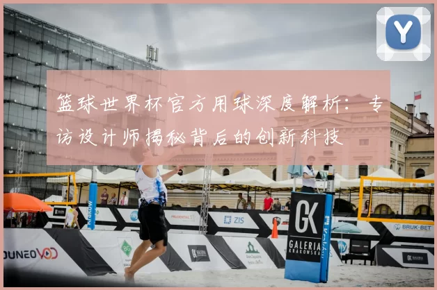 篮球世界杯官方用球深度解析:专访设计师揭秘背后的创新科技