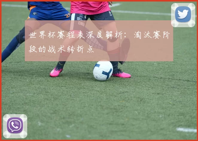 世界杯赛程表深度解析：淘汰赛阶段的战术转折点