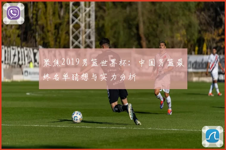 聚焦2019男篮世界杯:中国男篮最终名单猜想与实力分析