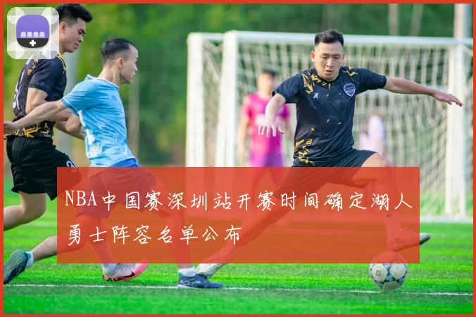 NBA中国赛深圳站开赛时间确定湖人勇士阵容名单公布