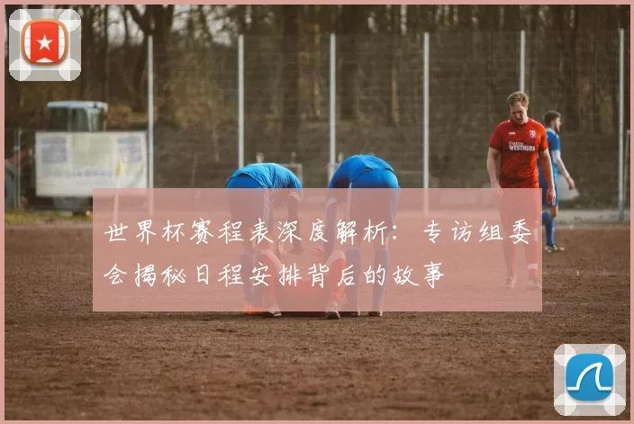 世界杯赛程表深度解析:专访组委会揭秘日程安排背后的故事