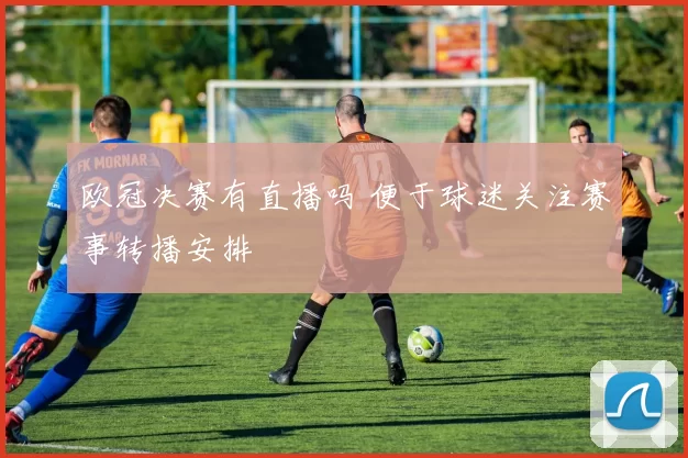 欧冠决赛有直播吗 便于球迷关注赛事转播安排