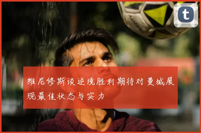 维尼修斯谈逆境胜利期待对曼城展现最佳状态与实力