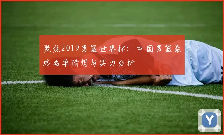 聚焦2019男篮世界杯:中国男篮最终名单猜想与实力分析