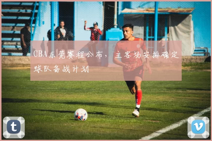 CBA东莞赛程公布，主客场安排确定球队备战计划