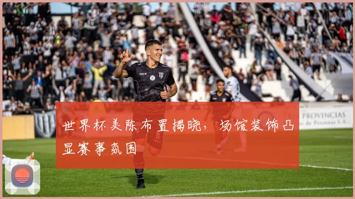世界杯美陈布置揭晓,场馆装饰凸显赛事氛围
