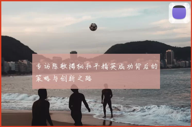 专访陈敏揭秘和平精英成功背后的策略与创新之路