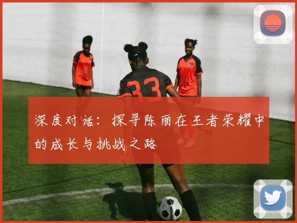 深度对话:探寻陈丽在王者荣耀中的成长与挑战之路