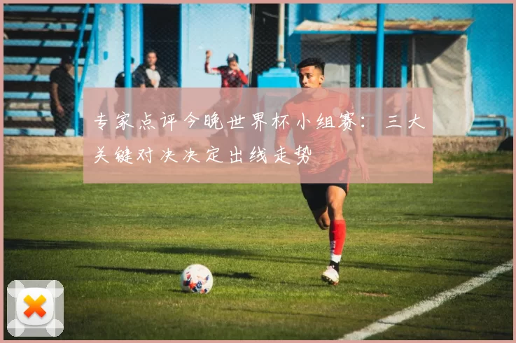 专家点评今晚世界杯小组赛：三大关键对决决定出线走势