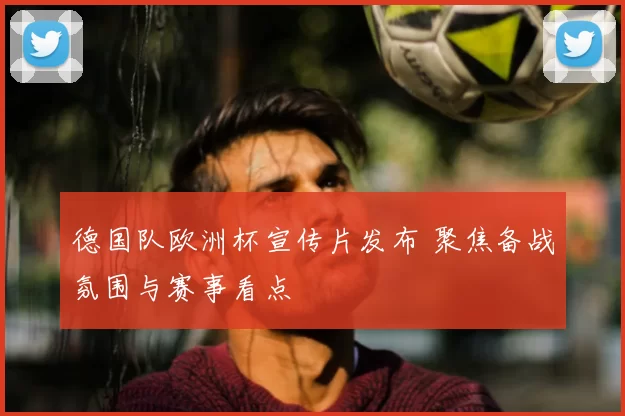 德国队欧洲杯宣传片发布 聚焦备战氛围与赛事看点