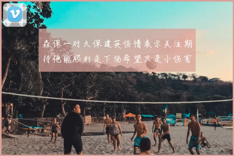森保一对久保建英伤情表示关注期待他能顺利走下场希望只是小伤害