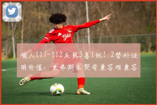 湖人117-112灰熊3喜1忧！2替补证明价值，里弗斯东契奇兼容难兼容