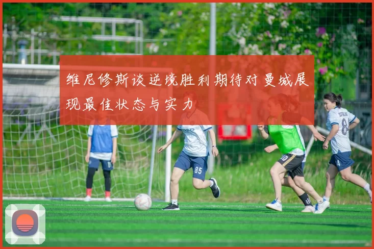 维尼修斯谈逆境胜利期待对曼城展现最佳状态与实力