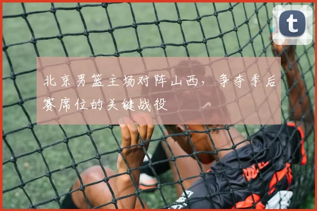 北京男篮主场对阵山西，争夺季后赛席位的关键战役