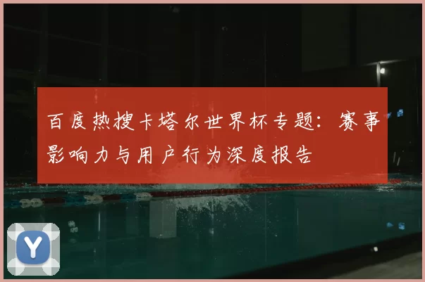 百度热搜卡塔尔世界杯专题:赛事影响力与用户行为深度报告