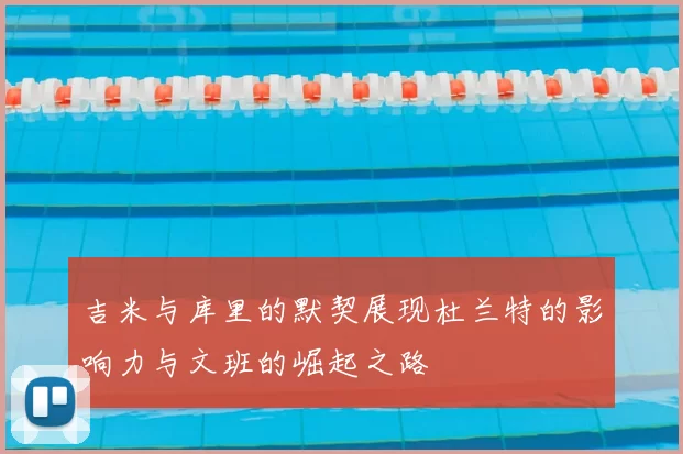 吉米与库里的默契展现杜兰特的影响力与文班的崛起之路