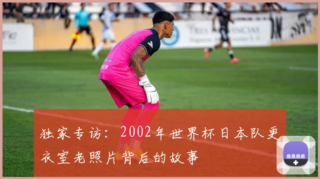 独家专访：2002年世界杯日本队更衣室老照片背后的故事