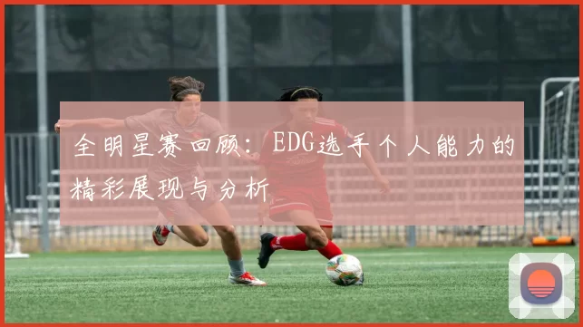 全明星赛回顾:EDG选手个人能力的精彩展现与分析