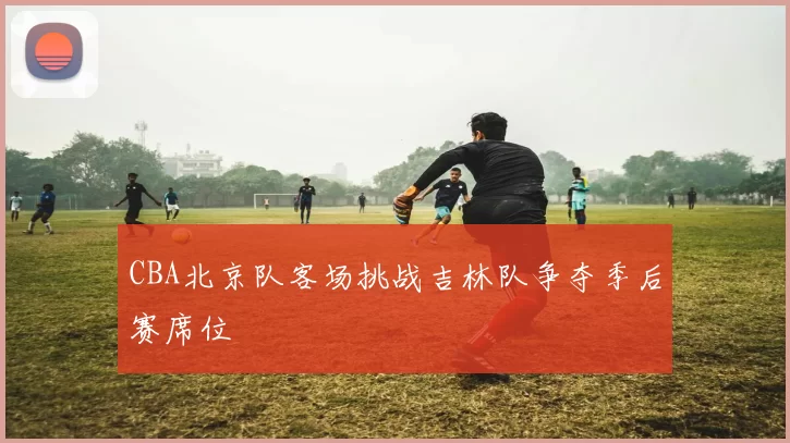 CBA北京队客场挑战吉林队争夺季后赛席位