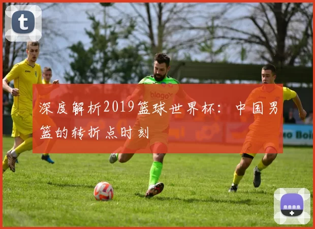 深度解析2019篮球世界杯：中国男篮的转折点时刻