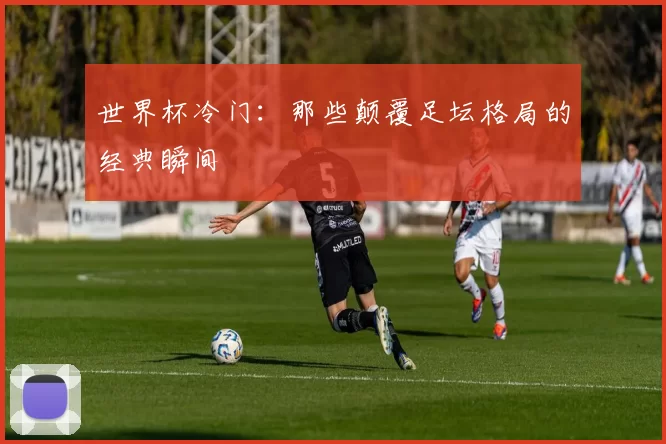 世界杯冷门：那些颠覆足坛格局的经典瞬间