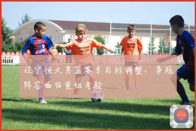 辽宁恒大男篮赛季目标调整，争冠阵容面临重组考验