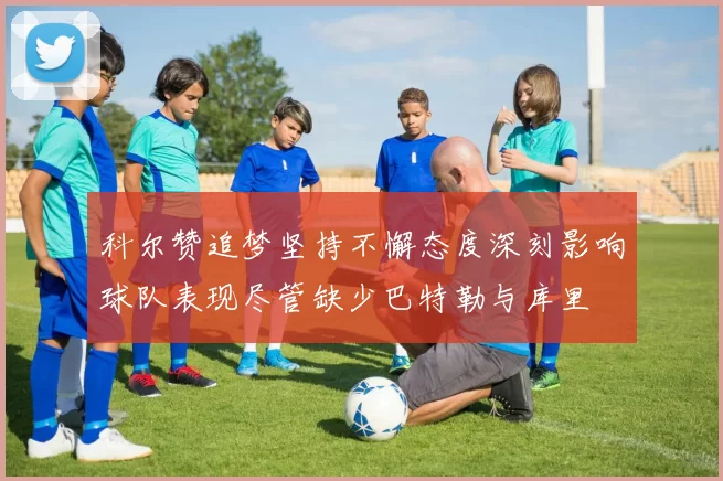 科尔赞追梦坚持不懈态度深刻影响球队表现尽管缺少巴特勒与库里