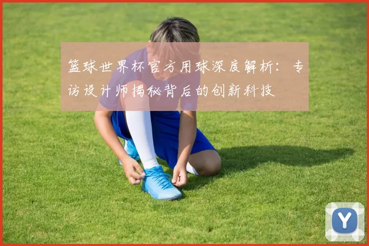 篮球世界杯官方用球深度解析：专访设计师揭秘背后的创新科技