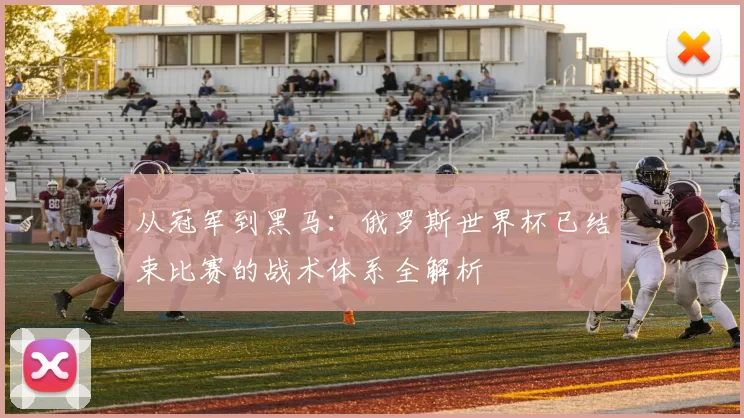 从冠军到黑马:俄罗斯世界杯已结束比赛的战术体系全解析