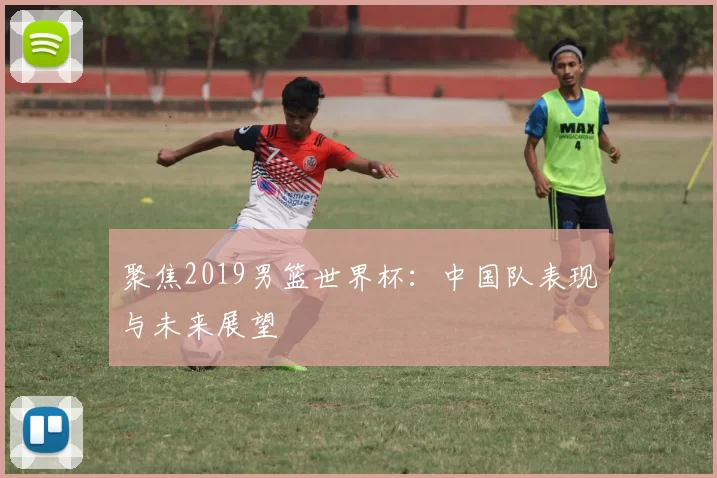 聚焦2019男篮世界杯:中国队表现与未来展望