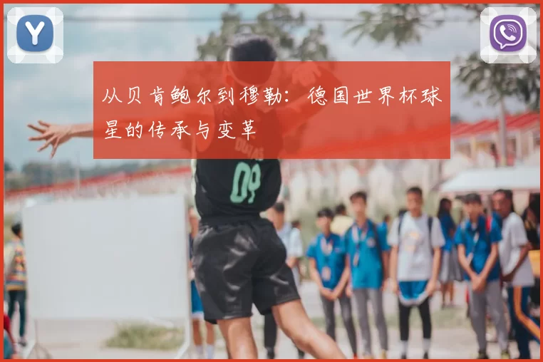 从贝肯鲍尔到穆勒:德国世界杯球星的传承与变革