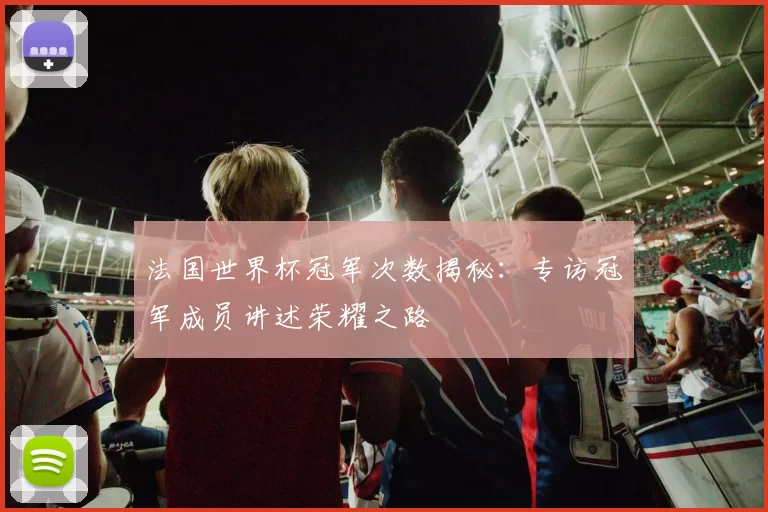 法国世界杯冠军次数揭秘:专访冠军成员讲述荣耀之路