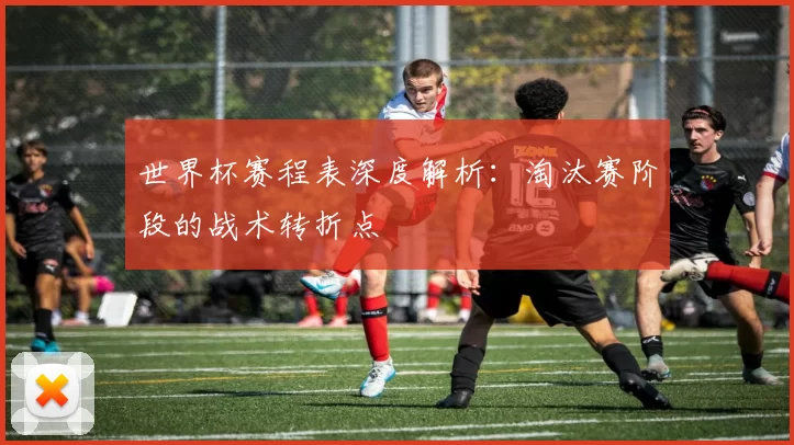 世界杯赛程表深度解析：淘汰赛阶段的战术转折点