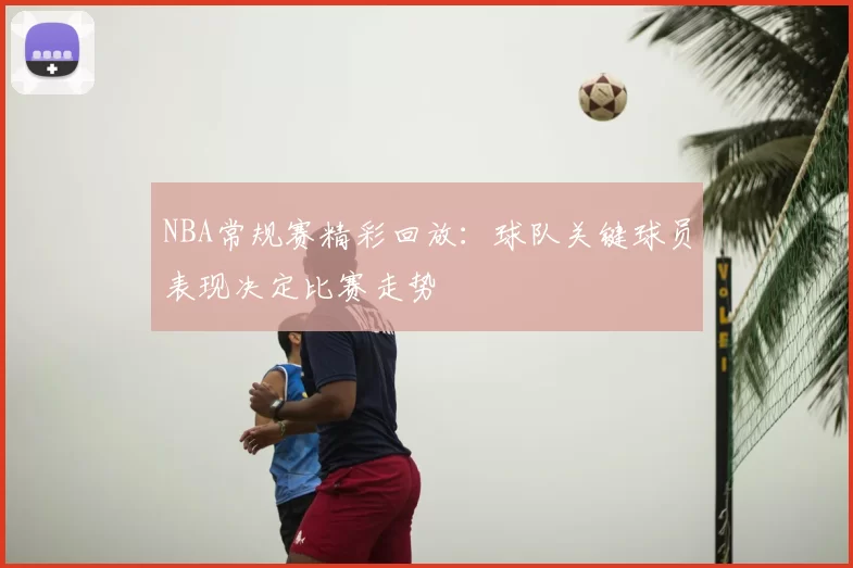 NBA常规赛精彩回放:球队关键球员表现决定比赛走势