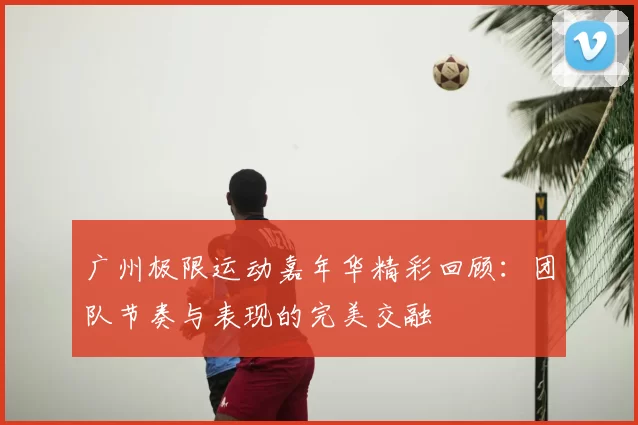 广州极限运动嘉年华精彩回顾:团队节奏与表现的完美交融