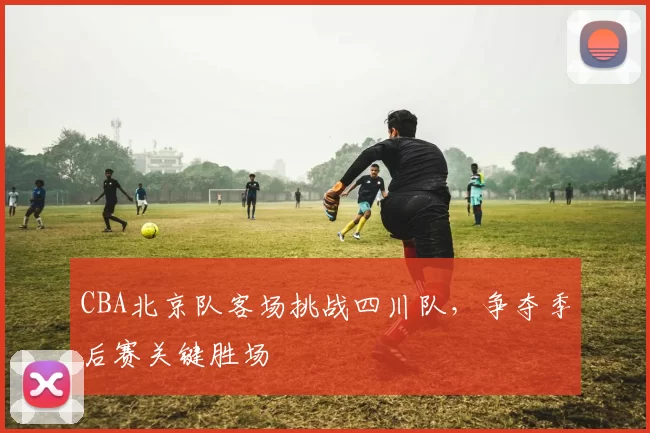 CBA北京队客场挑战四川队,争夺季后赛关键胜场