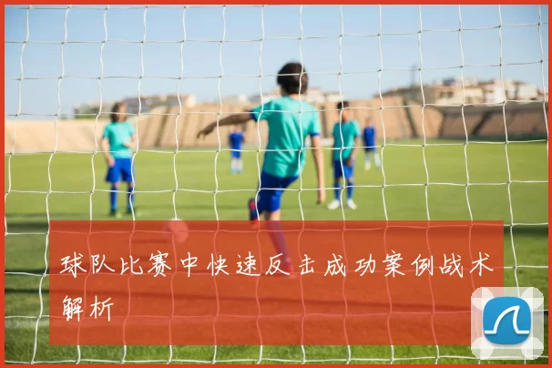 球队比赛中快速反击成功案例战术解析